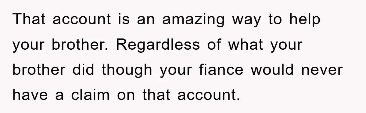 That account is an amazing way to help your brother. Regardless of what your brother did though your fiance would never have a claim on that account.