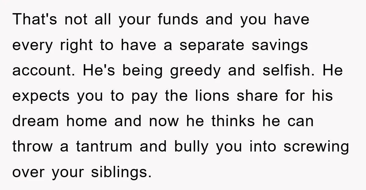 That's not all your funds and you have every right to have a separate savings account. He's being greedy and selfish. He expects you to pay the lions share for...