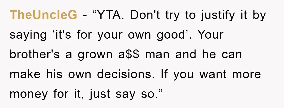 TheUncleG - “YTA. Don't try to justify it by saying ‘it's for your own good’. Your brother's a grown a$$ man and he can make his own decisions. If you...