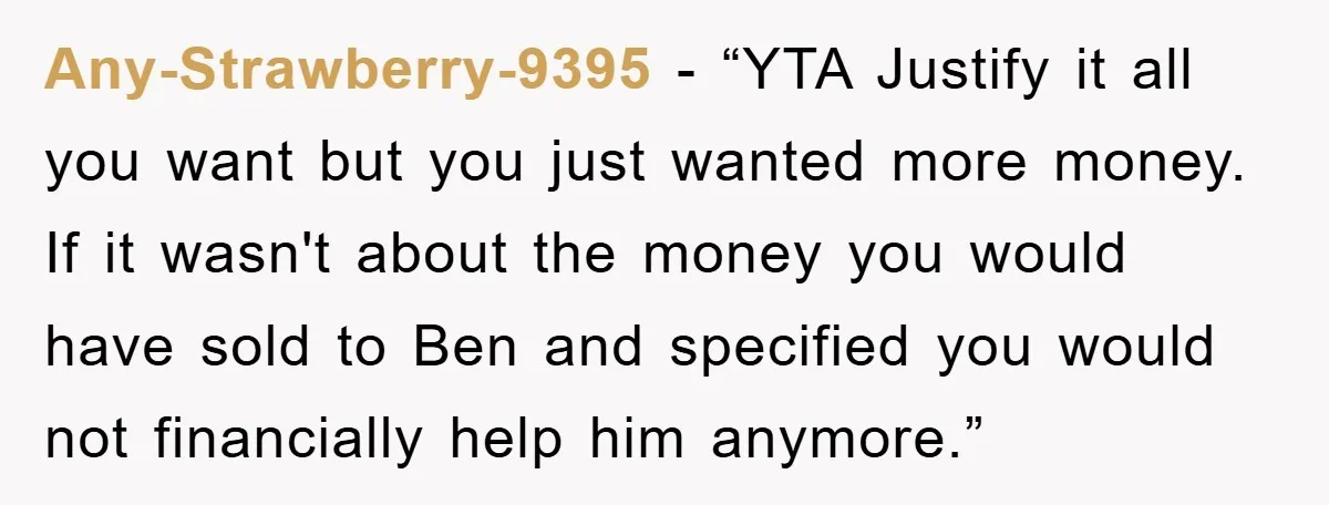 Any-Strawberry-9395 - “YTA Justify it all you want but you just wanted more money. If it wasn't about the money you would have sold to Ben and specified you would...