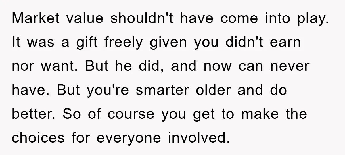 Market value shouldn't have come into play. It was a gift freely given you didn't earn nor want. But he did, and now can never have. But you're smarter older...