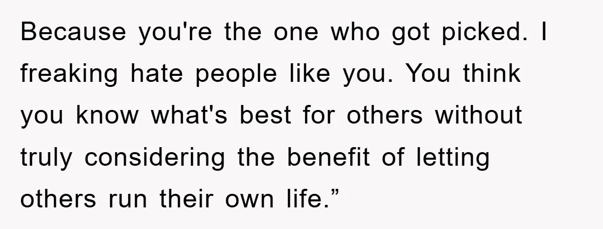 Because you're the one who got picked. I freaking hate people like you. You think you know what's best for others without truly considering the benefit of letting others run...