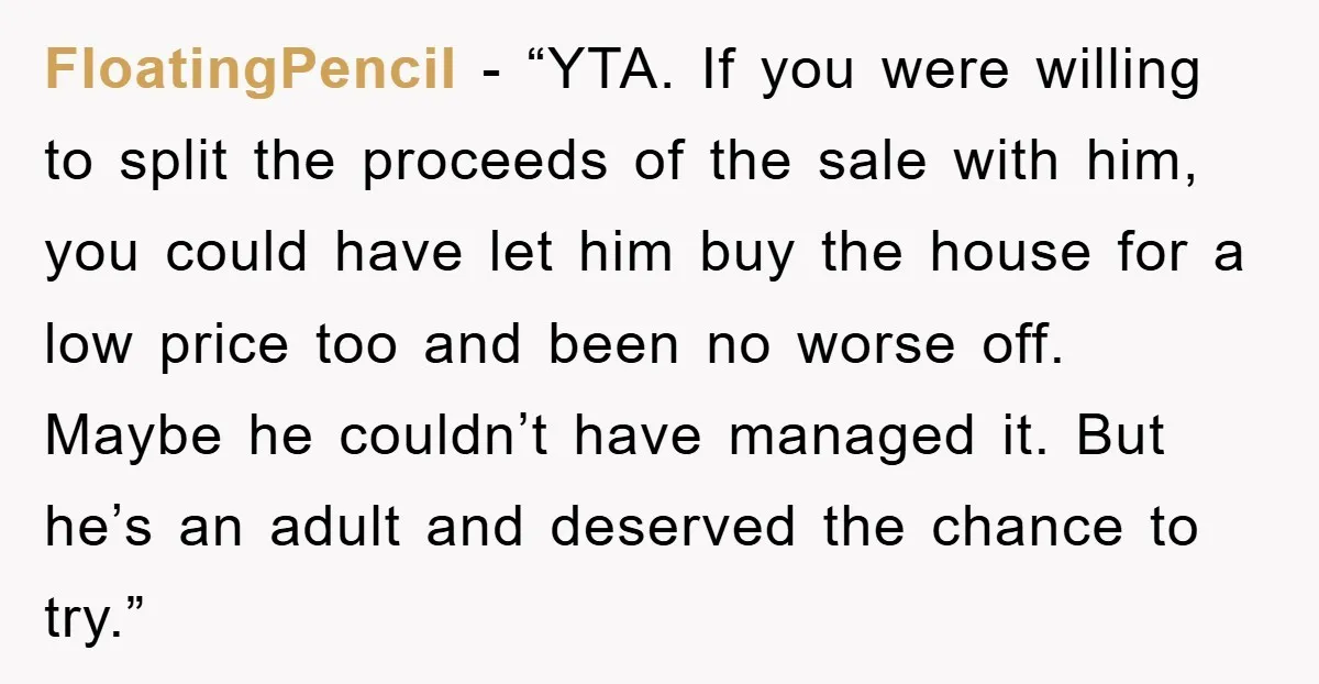 FloatingPencil - “YTA. If you were willing to split the proceeds of the sale with him, you could have let him buy the house for a low price too and...
