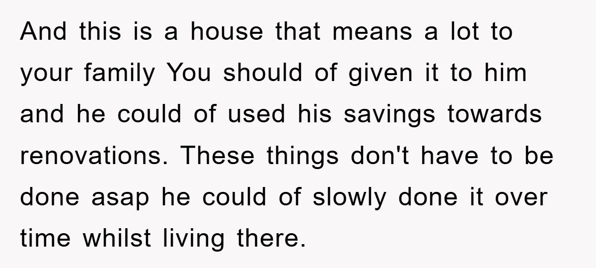 And this is a house that means a lot to your family You should of given it to him and he could of used his savings towards renovations. These things...