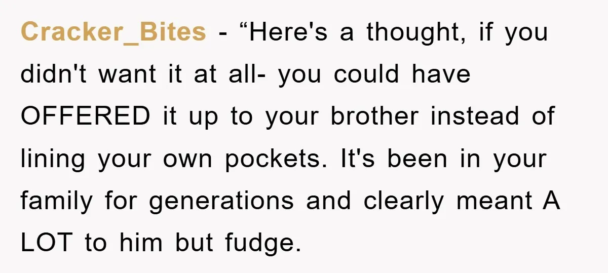 Cracker_Bites - “Here's a thought, if you didn't want it at all- you could have OFFERED it up to your brother instead of lining your own pockets. It's been in...