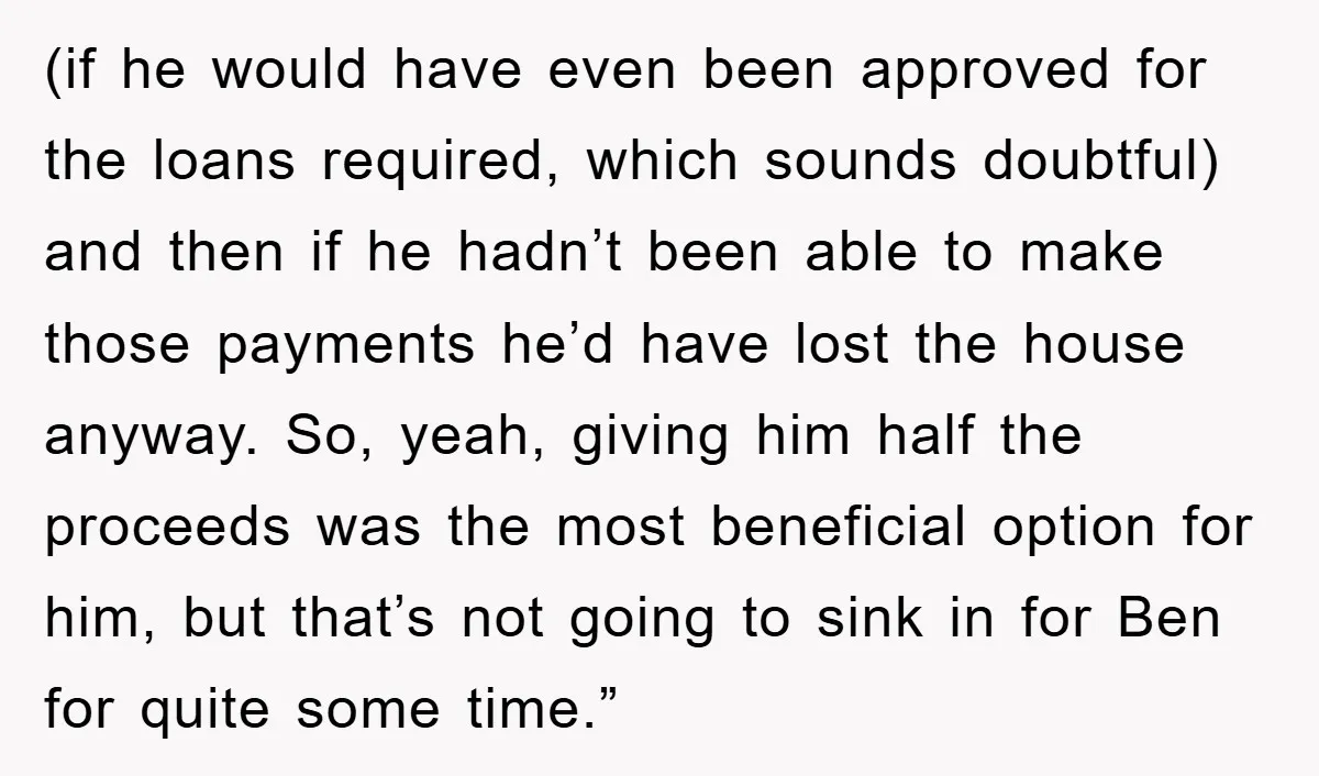 (if he would have even been approved for the loans required, which sounds doubtful) and then if he hadn’t been able to make those payments he’d have lost the house...