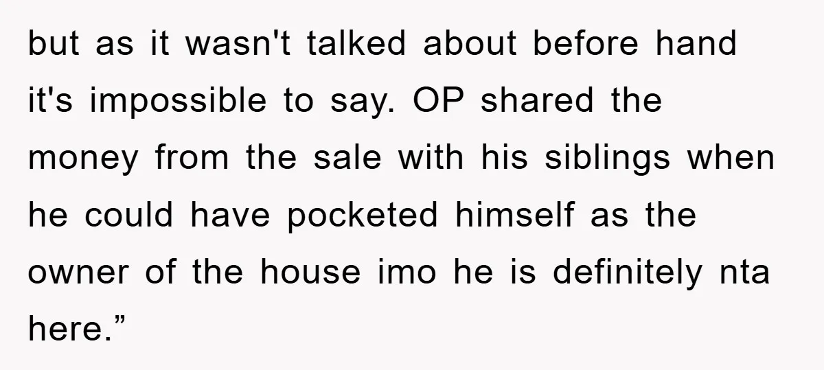 but as it wasn't talked about before hand it's impossible to say. OP shared the money from the sale with his siblings when he could have pocketed himself as the...