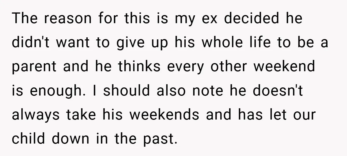The reason for this is my ex decided he didn't want to give up his whole life to be a parent and he thinks every other weekend is enough. I...