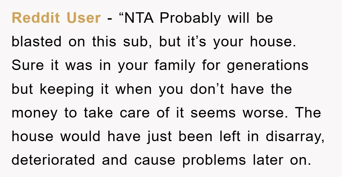 Reddit User - “NTA Probably will be blasted on this sub, but it’s your house. Sure it was in your family for generations but keeping it when you don’t have...