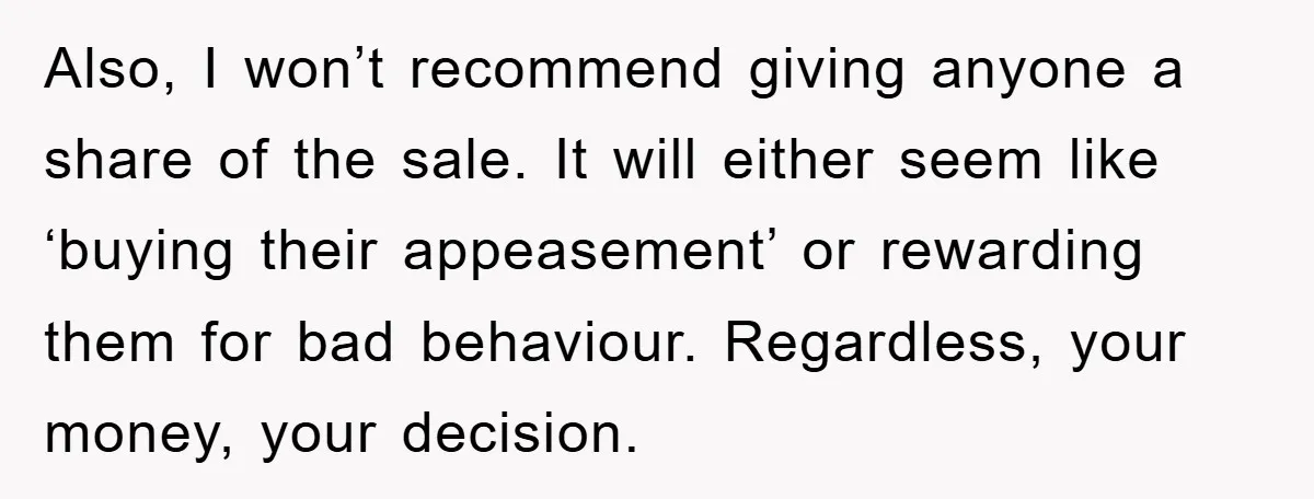 Also, I won’t recommend giving anyone a share of the sale. It will either seem like ‘buying their appeasement’ or rewarding them for bad behaviour. Regardless, your money, your decision.