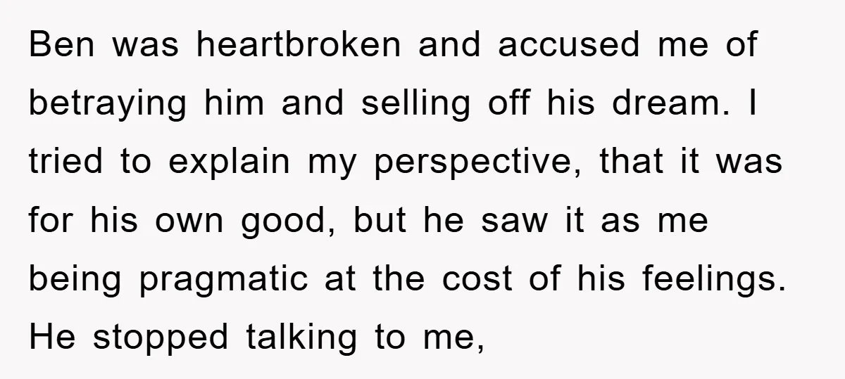 Ben was heartbroken and accused me of betraying him and selling off his dream. I tried to explain my perspective, that it was for his own good, but he saw...