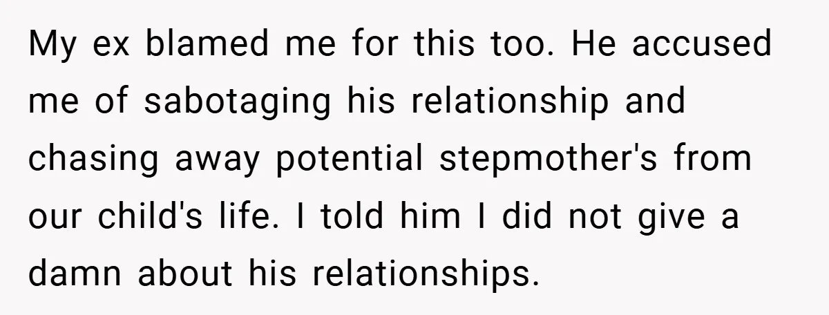 My ex blamed me for this too. He accused me of sabotaging his relationship and chasing away potential stepmother's from our child's life. I told him I did not give...