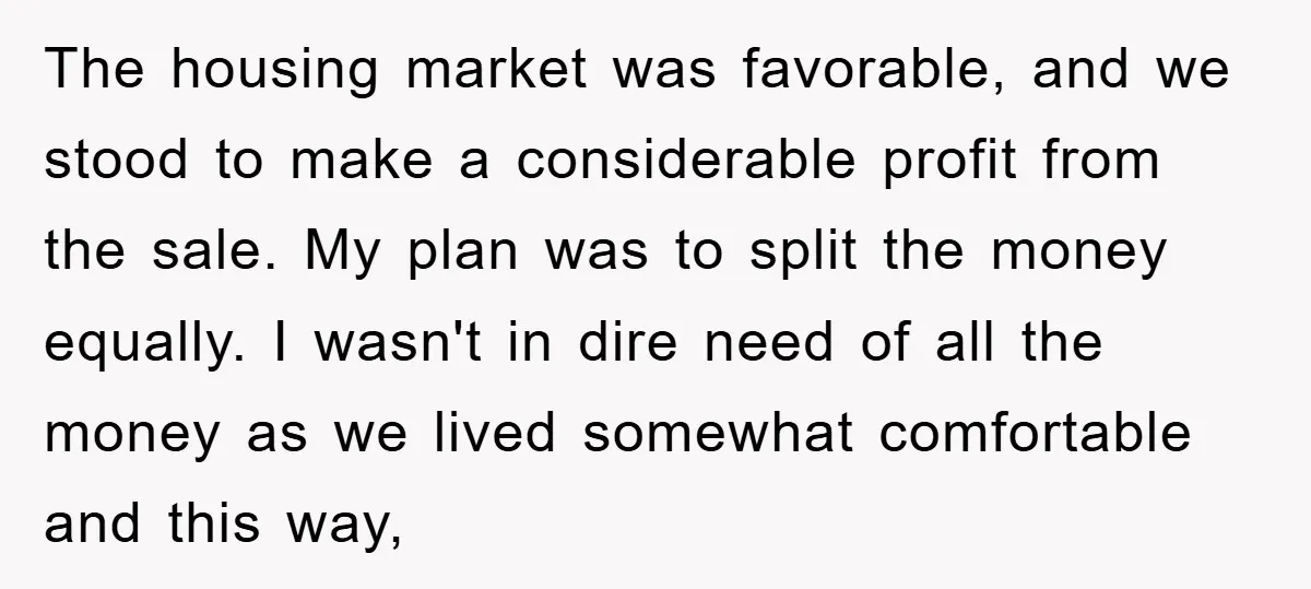 The housing market was favorable, and we stood to make a considerable profit from the sale. My plan was to split the money equally. I wasn't in dire need of...