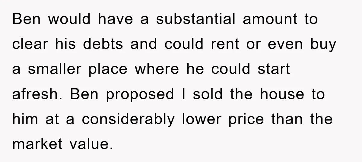 Ben would have a substantial amount to clear his debts and could rent or even buy a smaller place where he could start afresh. Ben proposed I sold the house...