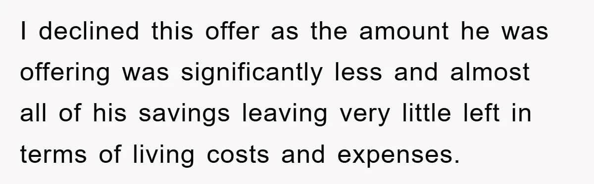 I declined this offer as the amount he was offering was significantly less and almost all of his savings leaving very little left in terms of living costs and expenses.