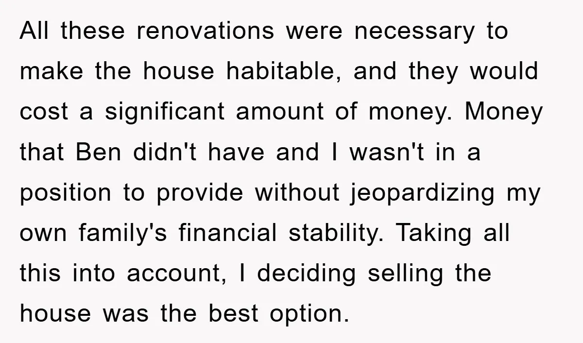 All these renovations were necessary to make the house habitable, and they would cost a significant amount of money. Money that Ben didn't have and I wasn't in a position...