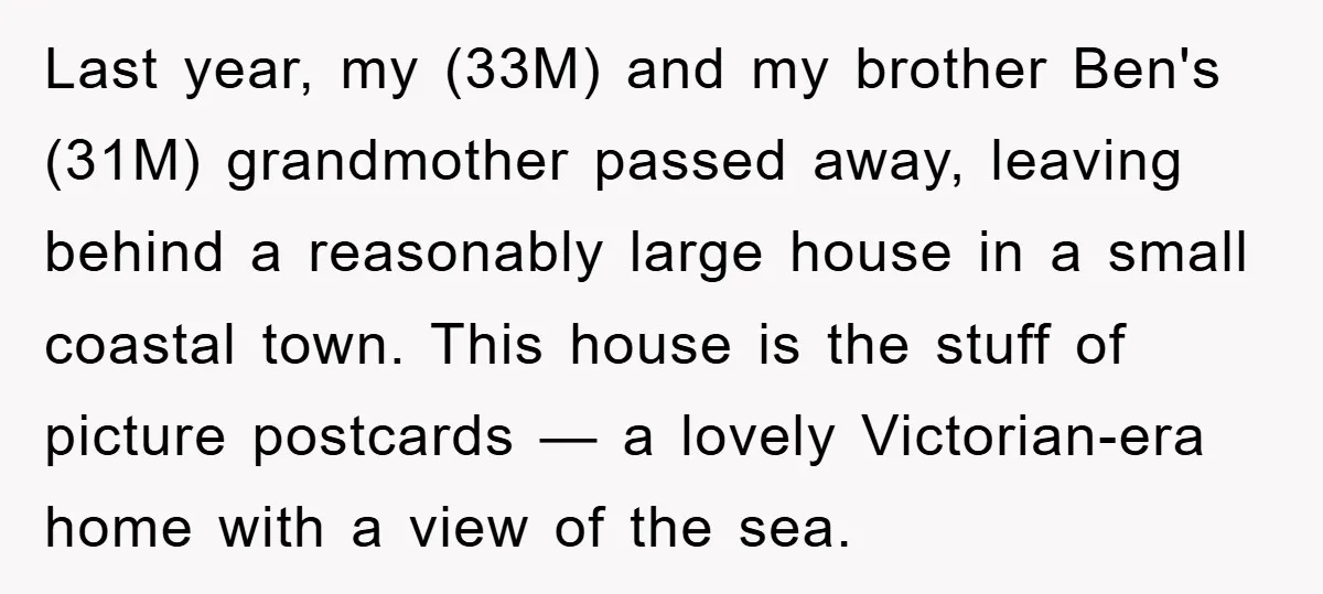 Last year, my (33M) and my brother Ben's (31M) grandmother passed away, leaving behind a reasonably large house in a small coastal town. This house is the stuff of picture...