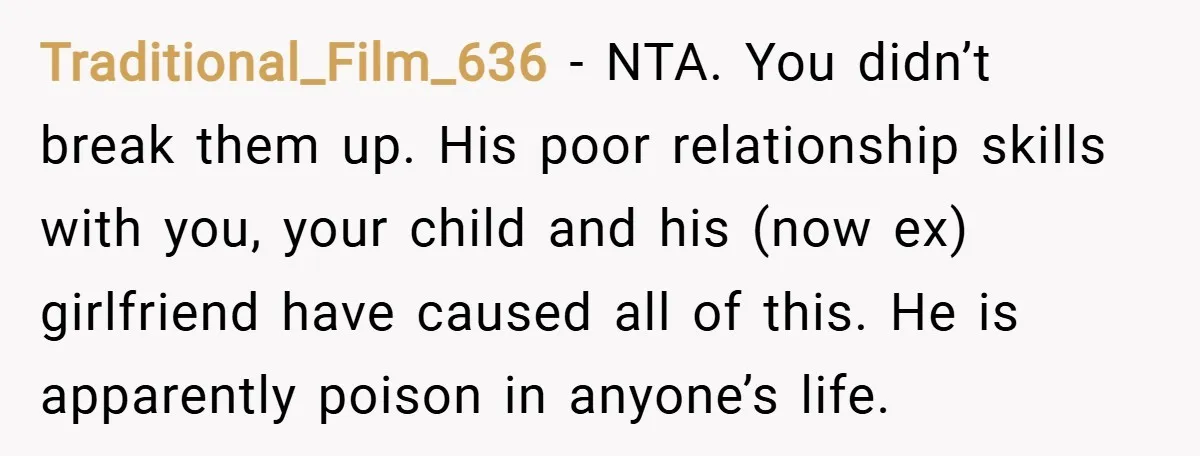 Traditional_Film_636 − NTA. You didn’t break them up. His poor relationship skills with you, your child and his (now ex) girlfriend have caused all of this. He is apparently poison...