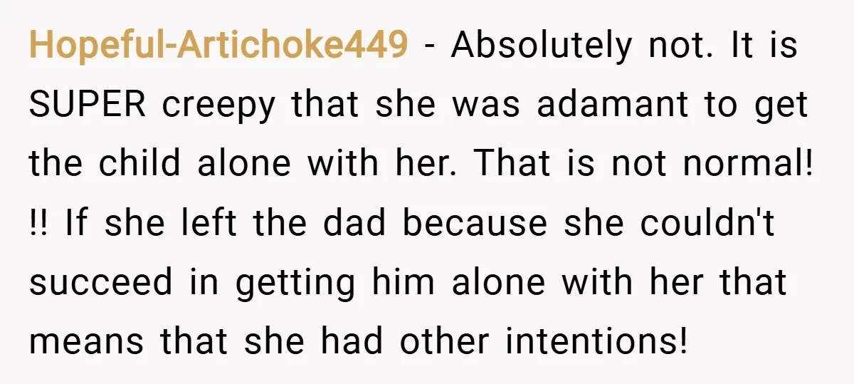 Hopeful-Artichoke449 − Absolutely not. It is SUPER creepy that she was adamant to get the child alone with her. That is not normal! !! If she left the dad because...