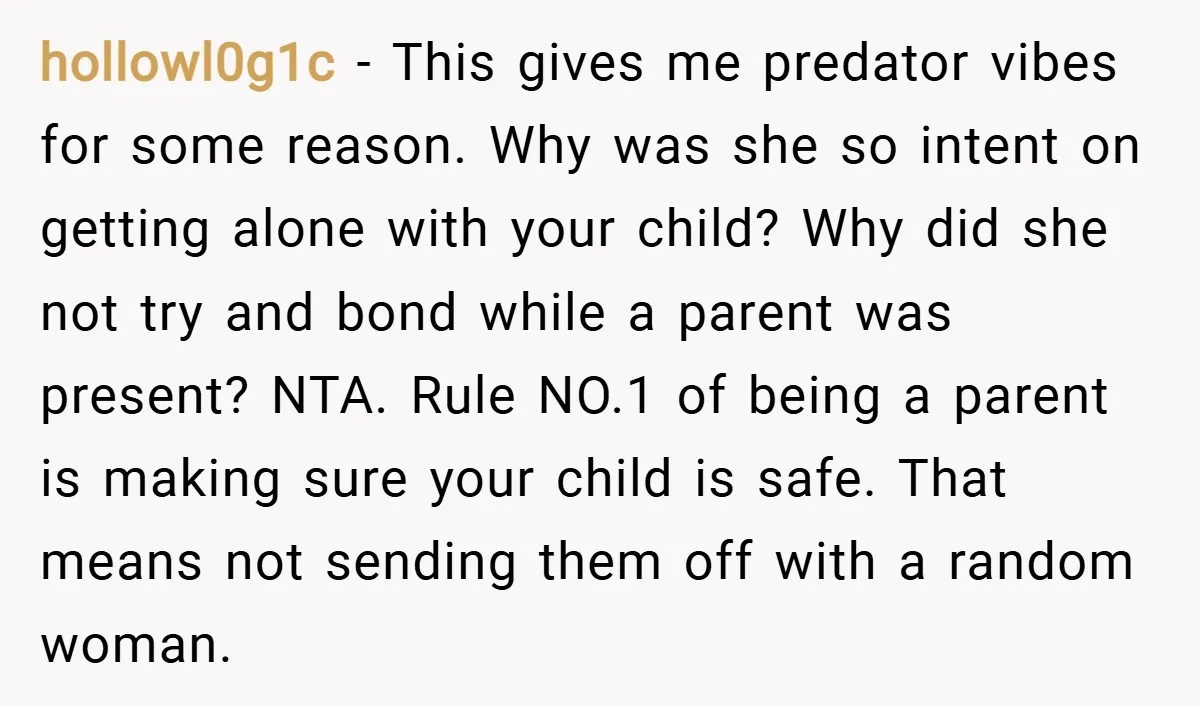 hollowl0g1c − This gives me predator vibes for some reason. Why was she so intent on getting alone with your child? Why did she not try and bond while a...