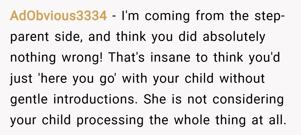 AdObvious3334 − I'm coming from the step-parent side, and think you did absolutely nothing wrong! That's insane to think you'd just 'here you go' with your child without gentle introductions....