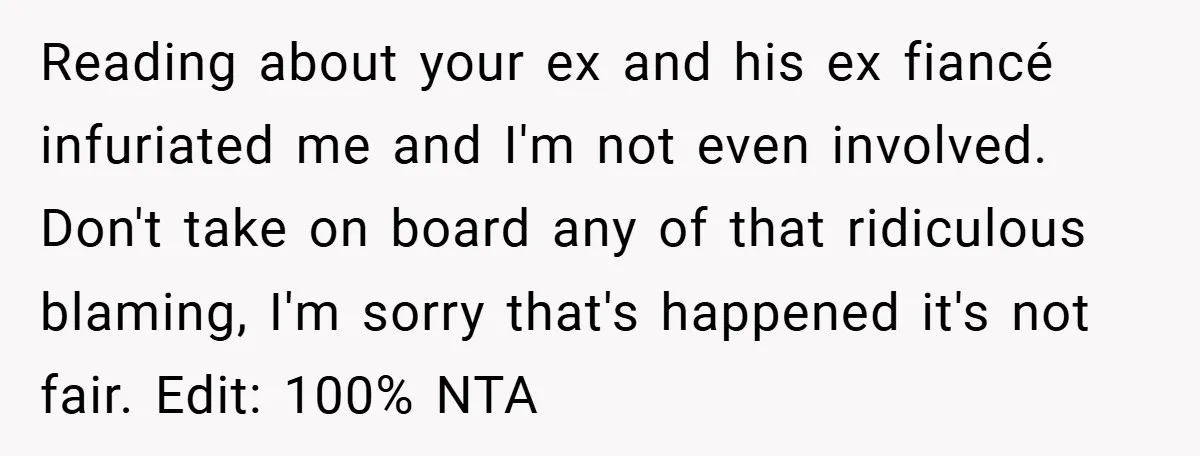 Reading about your ex and his ex fiancé infuriated me and I'm not even involved. Don't take on board any of that ridiculous blaming, I'm sorry that's happened it's not...