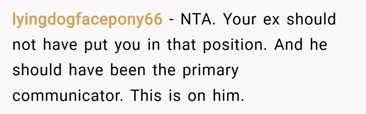 lyingdogfacepony66 − NTA. Your ex should not have put you in that position. And he should have been the primary communicator. This is on him.