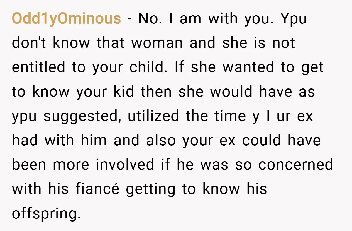 Odd1yOminous − No. I am with you. Ypu don't know that woman and she is not entitled to your child. If she wanted to get to know your kid then...