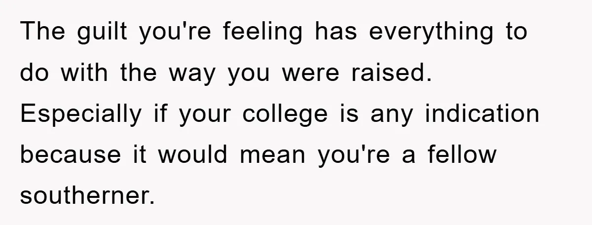 The guilt you're feeling has everything to do with the way you were raised. Especially if your college is any indication because it would mean you're a fellow southerner.