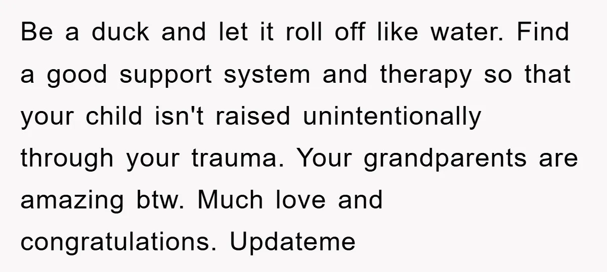 Be a duck and let it roll off like water. Find a good support system and therapy so that your child isn't raised unintentionally through your trauma. Your grandparents are...