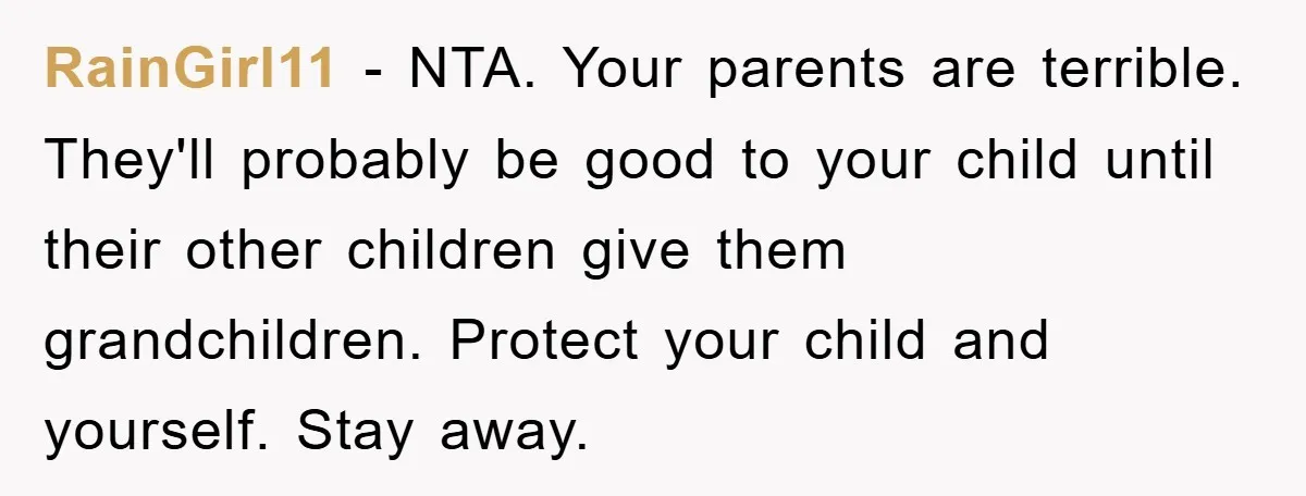 RainGirl11 − NTA. Your parents are terrible. They'll probably be good to your child until their other children give them grandchildren. Protect your child and yourself. Stay away.