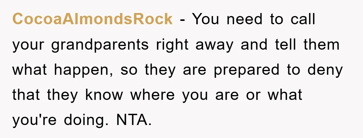 CocoaAlmondsRock − You need to call your grandparents right away and tell them what happen, so they are prepared to deny that they know where you are or what you're...