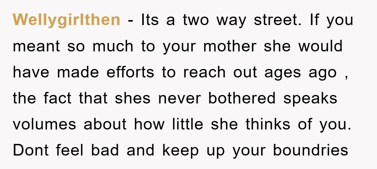 Wellygirlthen − Its a two way street. If you meant so much to your mother she would have made efforts to reach out ages ago , the fact that shes...