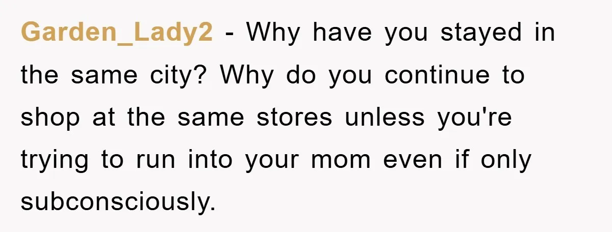 Garden_Lady2 − Why have you stayed in the same city? Why do you continue to shop at the same stores unless you're trying to run into your mom even if...