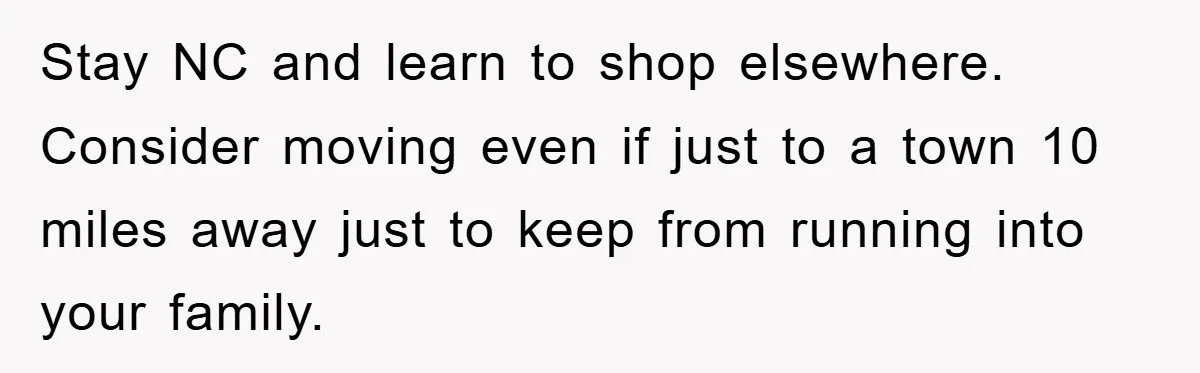 Stay NC and learn to shop elsewhere. Consider moving even if just to a town 10 miles away just to keep from running into your family.
