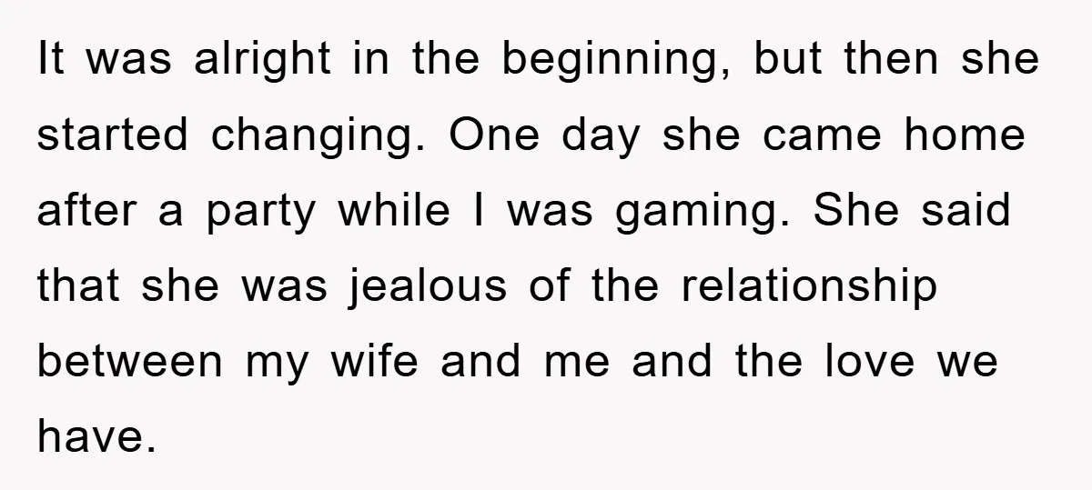 It was alright in the beginning, but then she started changing. One day she came home after a party while I was gaming. She said that she was jealous of...