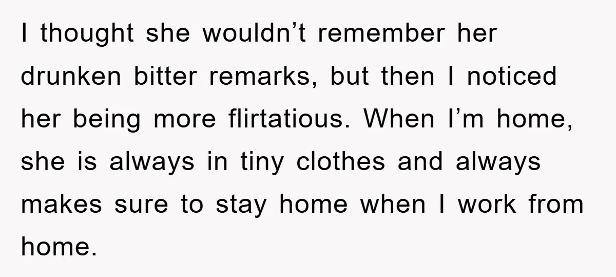 I thought she wouldn’t remember her drunken bitter remarks, but then I noticed her being more flirtatious. When I’m home, she is always in tiny clothes and always makes sure...