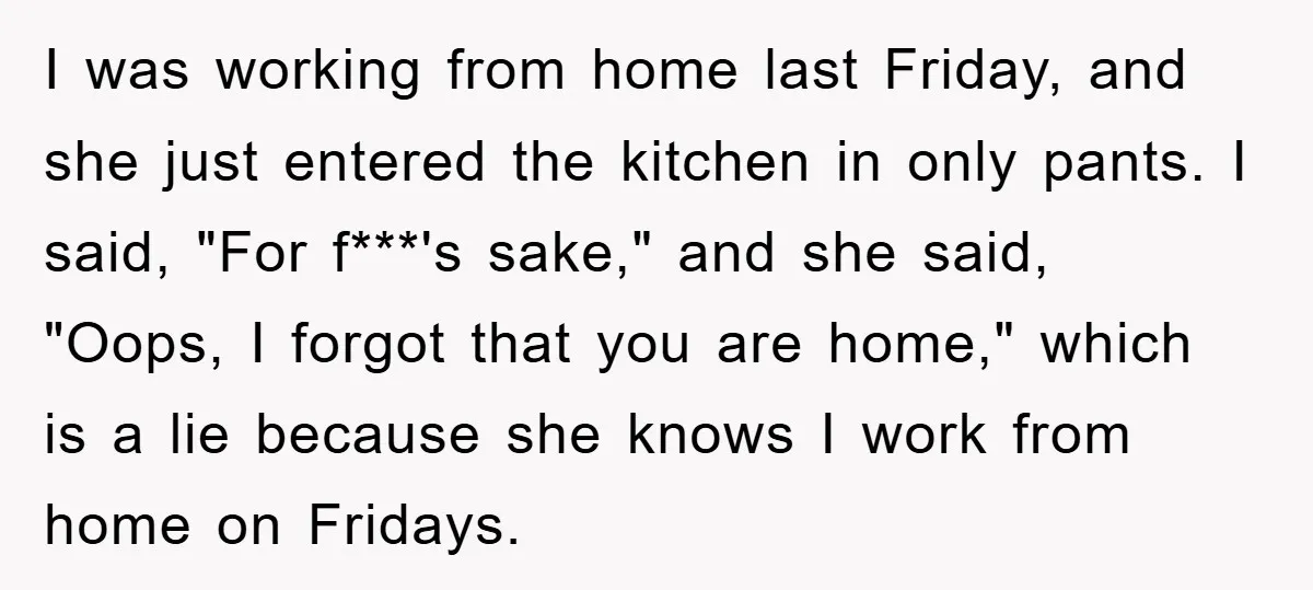 I was working from home last Friday, and she just entered the kitchen in only pants. I said, "For f***'s sake," and she said, "Oops, I forgot that you are...