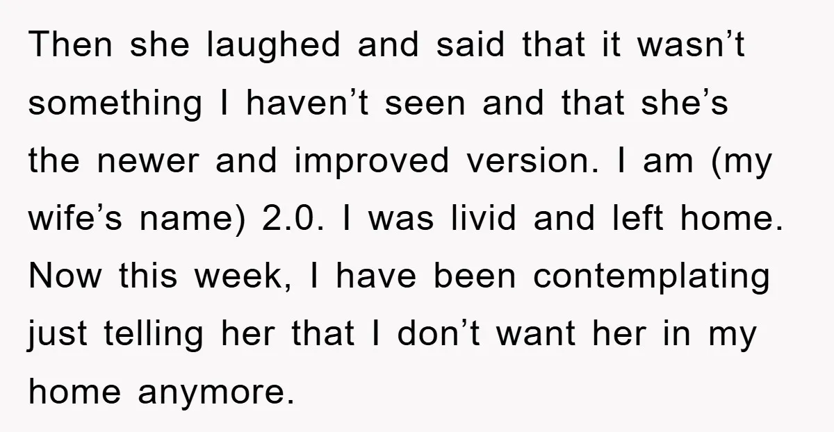 Then she laughed and said that it wasn’t something I haven’t seen and that she’s the newer and improved version. I am (my wife’s name) 2.0. I was livid and...