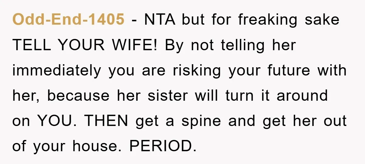 Odd-End-1405 − NTA but for freaking sake TELL YOUR WIFE! By not telling her immediately you are risking your future with her, because her sister will turn it around on...
