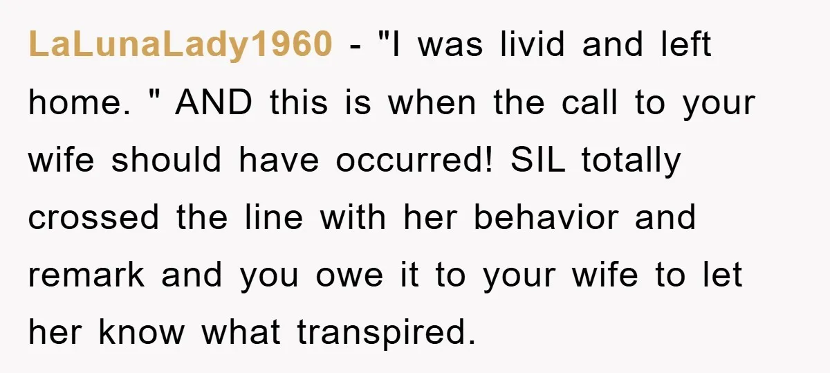 LaLunaLady1960 − "I was livid and left home. " AND this is when the call to your wife should have occurred! SIL totally crossed the line with her behavior and...