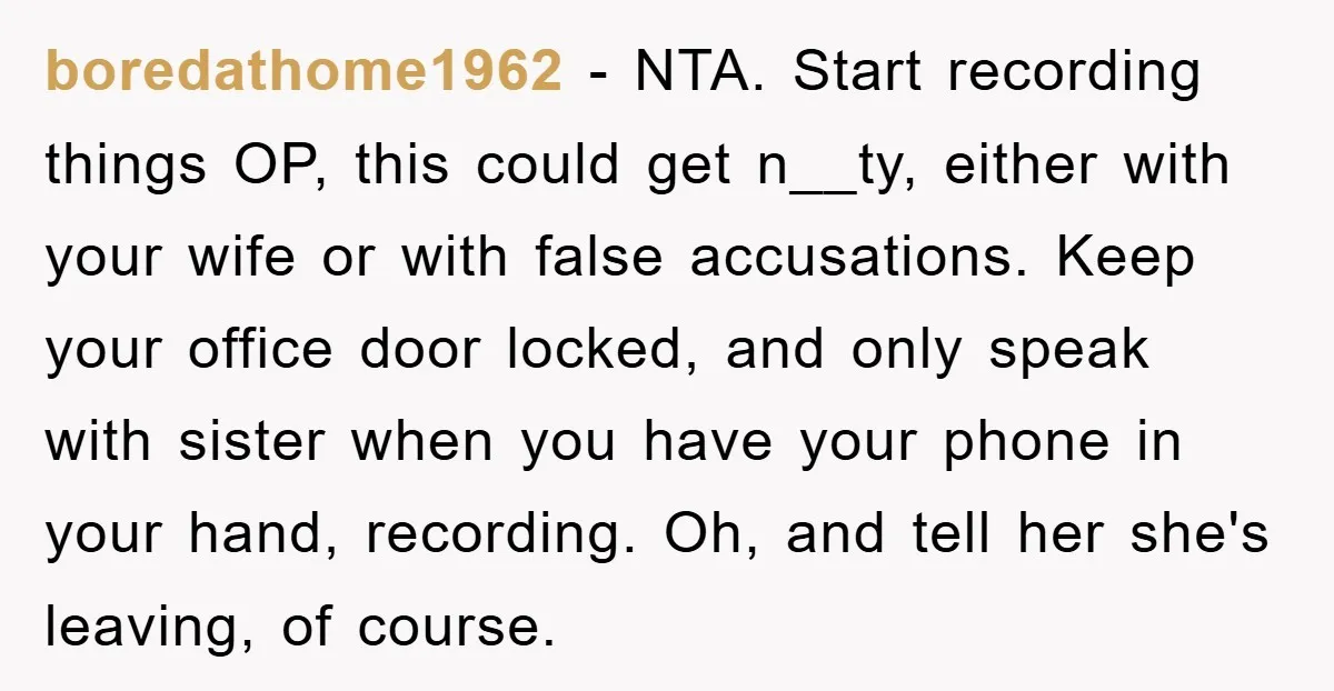 boredathome1962 − NTA. Start recording things OP, this could get n__ty, either with your wife or with false accusations. Keep your office door locked, and only speak with sister when...
