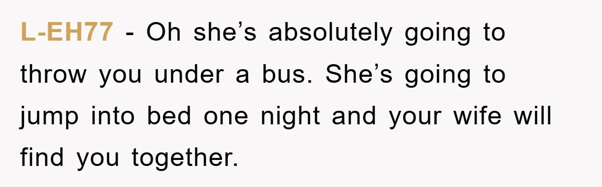 L-EH77 − Oh she’s absolutely going to throw you under a bus. She’s going to jump into bed one night and your wife will find you together.
