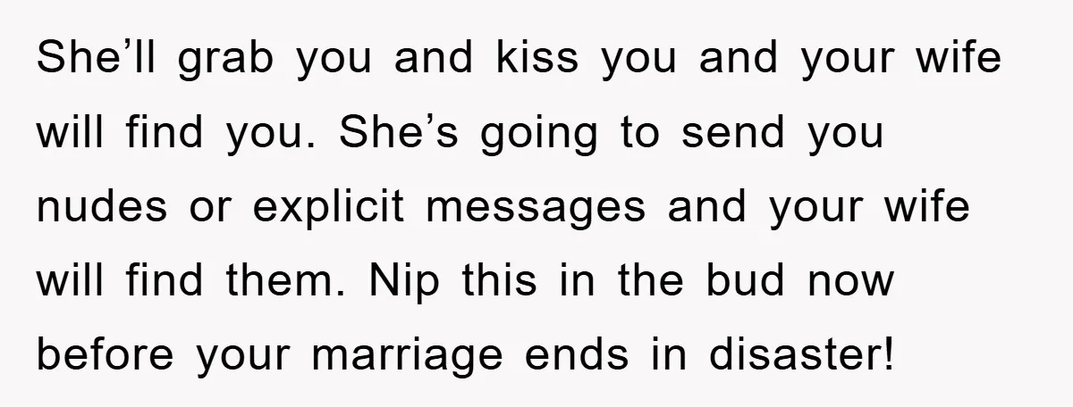 She’ll grab you and kiss you and your wife will find you. She’s going to send you nudes or explicit messages and your wife will find them. Nip this in...