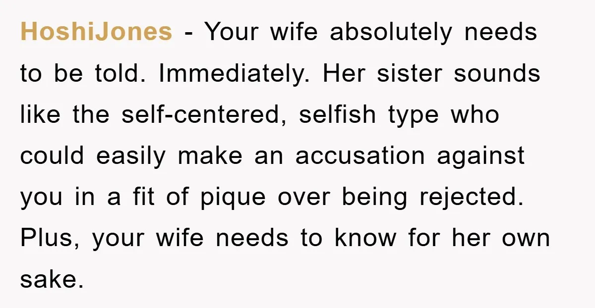 HoshiJones − Your wife absolutely needs to be told. Immediately. Her sister sounds like the self-centered, selfish type who could easily make an accusation against you in a fit of...