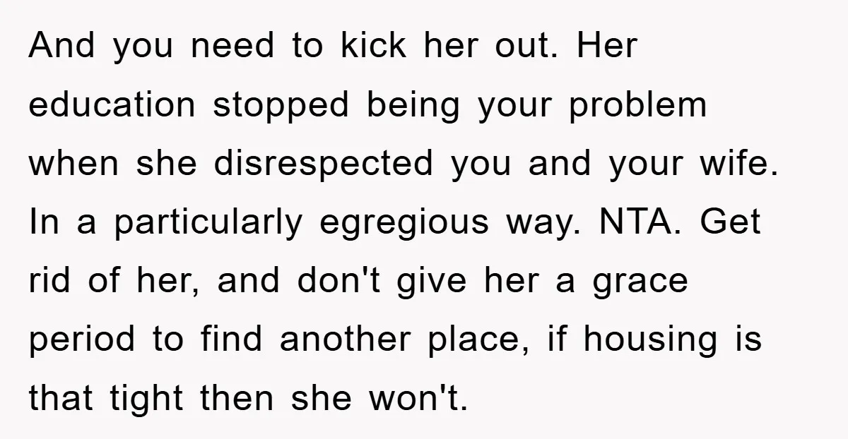 And you need to kick her out. Her education stopped being your problem when she disrespected you and your wife. In a particularly egregious way. NTA. Get rid of her,...