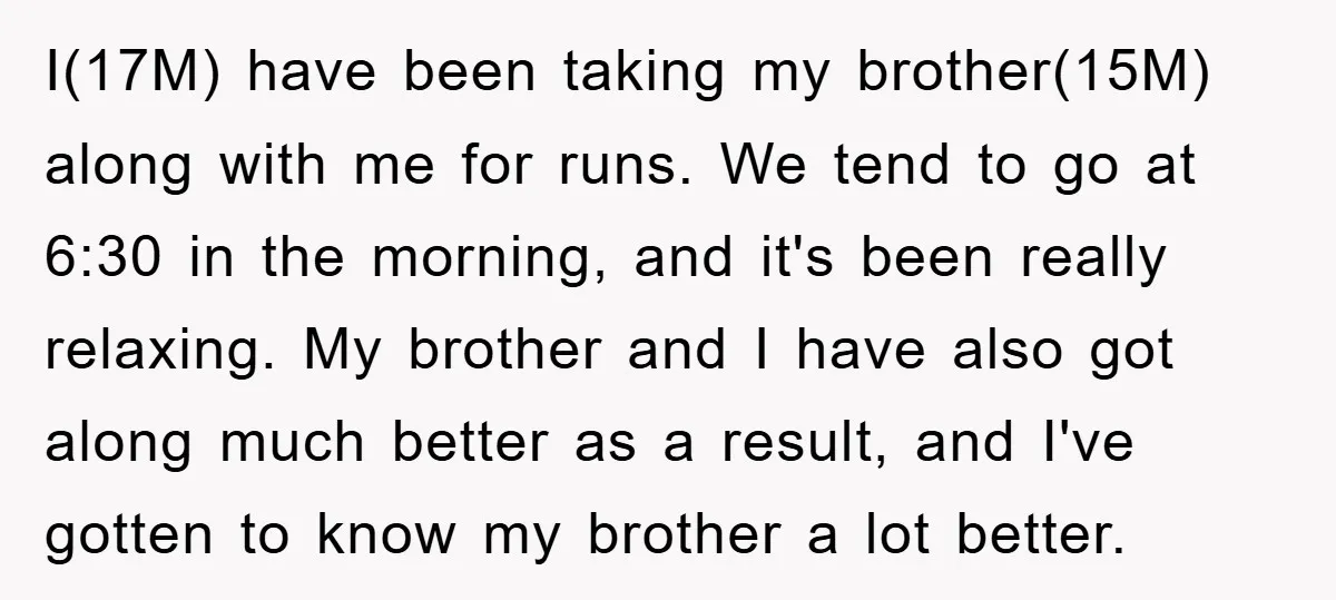 I(17M) have been taking my brother(15M) along with me for runs. We tend to go at 6:30 in the morning, and it's been really relaxing. My brother and I have...