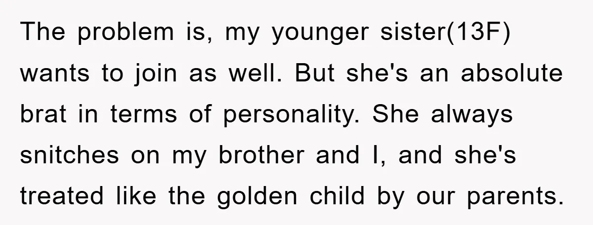 The problem is, my younger sister(13F) wants to join as well. But she's an absolute brat in terms of personality. She always snitches on my brother and I, and she's...