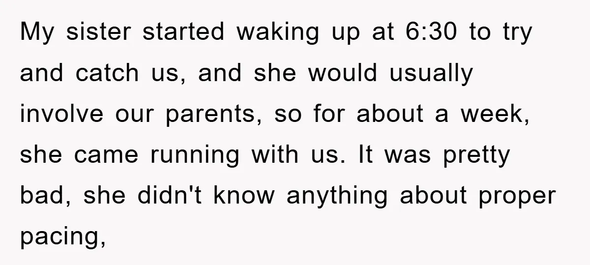My sister started waking up at 6:30 to try and catch us, and she would usually involve our parents, so for about a week, she came running with us. It...