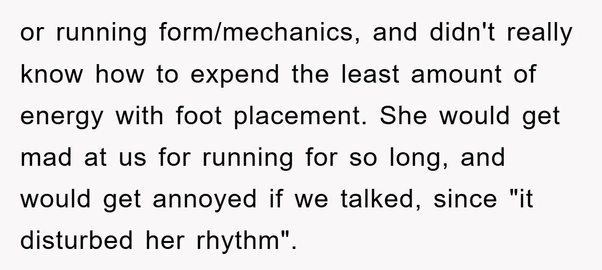 or running form/mechanics, and didn't really know how to expend the least amount of energy with foot placement. She would get mad at us for running for so long, and...